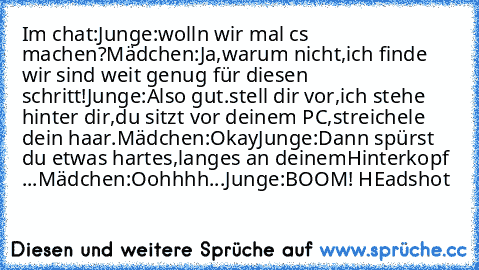 Im chat:
Junge:wolln wir mal cs machen?
Mädchen:Ja,warum nicht,ich finde wir sind weit genug für diesen schritt!
Junge:Also gut.stell dir vor,ich stehe hinter dir,du sitzt vor deinem PC,streichele dein haar.
Mädchen:Okay♥
Junge:Dann spürst du etwas hartes,langes an deinem
Hinterkopf ...
Mädchen:Oohhhh...
Junge:BOOM! HEadshot