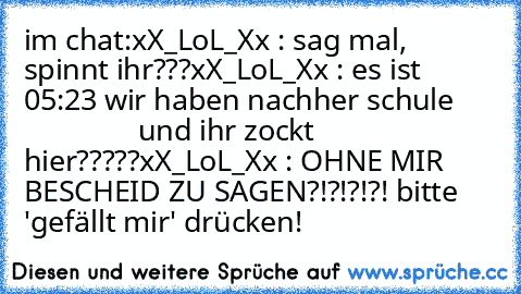 im chat:
xX_LoL_Xx : sag mal, spinnt ihr???
xX_LoL_Xx : es ist 05:23 wir haben nachher schule
                     und ihr zockt hier?????
xX_LoL_Xx : OHNE MIR BESCHEID ZU SAGEN?!?!?!?!
 bitte 'gefällt mir' drücken!