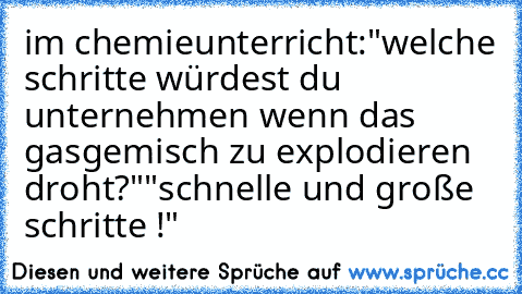 im chemieunterricht:
"welche schritte würdest du unternehmen wenn das gasgemisch zu explodieren droht?"
"schnelle und große schritte !"