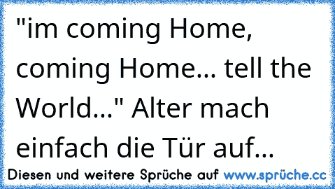 "im coming Home, coming Home... tell the World..." Alter mach einfach die Tür auf...