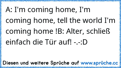 A: I'm coming home, I'm coming home, tell the world I'm coming home !
B: Alter, schließ einfach die Tür auf! -.-
:D