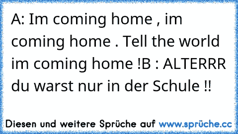 A: Im coming home , im coming home . Tell the world im coming home !
B : ALTERRR du warst nur in der Schule !!