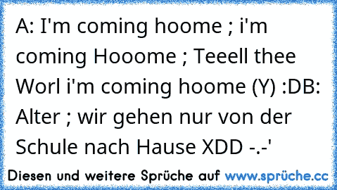 A: I'm coming hoome ; i'm coming Hooome ; Teeell thee Worl i'm coming hoome (Y) :D
B: Alter ; wir gehen nur von der Schule nach Hause XDD -.-'