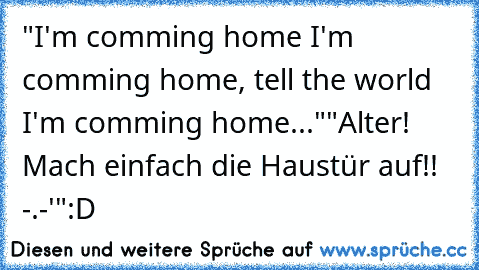 "I'm comming home I'm comming home, tell the world I'm comming home...♫♫"
"Alter! Mach einfach die Haustür auf!! -.-'"
:D