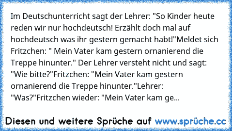 Im Deutschunterricht sagt der Lehrer: "So Kinder heute reden wir nur hochdeutsch! Erzählt doch mal auf hochdeutsch was ihr gestern gemacht habt!"
Meldet sich Fritzchen: " Mein Vater kam gestern ornanierend die Treppe hinunter." Der Lehrer versteht nicht und sagt: "Wie bitte?"
Fritzchen: "Mein Vater kam gestern ornanierend die Treppe hinunter."
Lehrer: "Was?"
Fritzchen wieder: "Mein Vater kam ge...