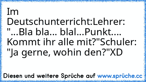 Im Deutschunterricht:
Lehrer: "...Bla bla... blal...Punkt.... Kommt ihr alle mit?"
Schuler: "Ja gerne, wohin den?"
XD