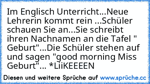 Im Englisch Unterricht...
Neue Lehrerin kommt rein ...
Schüler schauen Sie an...
Sie schreibt ihren Nachnamen an die Tafel " Geburt"...
Die Schüler stehen auf und sagen "good morning Miss Geburt"... *LiiKEEEEN