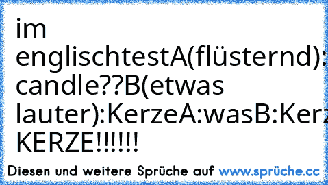 im englischtest
A(flüsternd): candle??
B(etwas lauter):Kerze
A:was
B:Kerze
A:waaaas??
Lehrer: KERZE!!!!!!