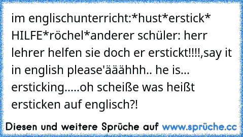 im englischunterricht:
*hust*erstick* HILFE*röchel*
anderer schüler: herr lehrer helfen sie doch er erstickt!!!!
,say it in english please'
ääähhh.. he is... ersticking.....oh scheiße was heißt ersticken auf englisch?!