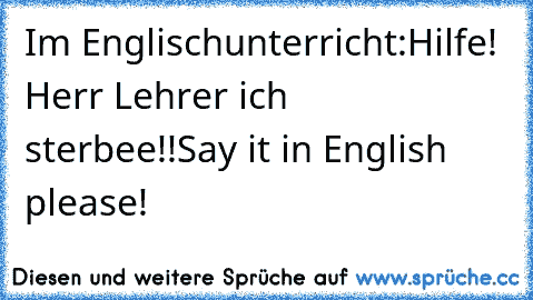 Im Englischunterricht:
Hilfe! Herr Lehrer ich sterbee!!
Say it in English please!