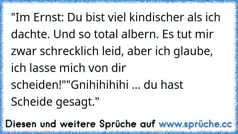 "Im Ernst: Du bist viel kindischer als ich dachte. Und so total albern. Es tut mir zwar schrecklich leid, aber ich glaube, ich lasse mich von dir scheiden!"
"Gnihihihihi ... du hast Scheide gesagt."