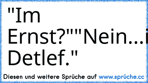 "Im Ernst?"
"Nein...im Detlef."