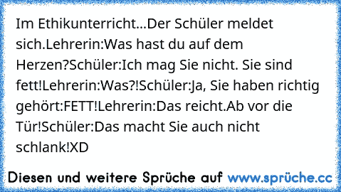 Im Ethikunterricht...
Der Schüler meldet sich.
Lehrerin:Was hast du auf dem Herzen?
Schüler:Ich mag Sie nicht. Sie sind fett!
Lehrerin:Was?!
Schüler:Ja, Sie haben richtig gehört:FETT!
Lehrerin:Das reicht.Ab vor die Tür!
Schüler:Das macht Sie auch nicht schlank!
XD