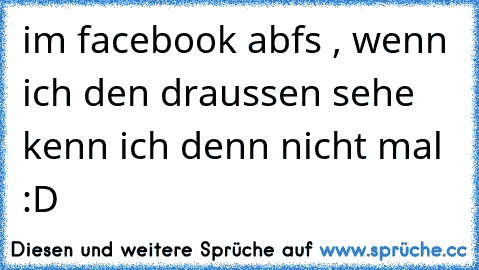 im facebook abfs , wenn ich den draussen sehe kenn ich denn nicht mal :D