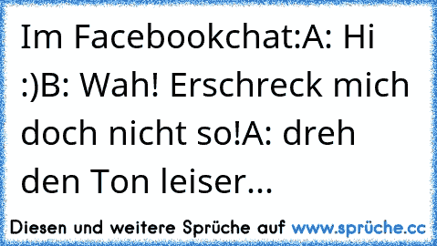 Im Facebookchat:
A: Hi :)
B: Wah! Erschreck mich doch nicht so!
A: dreh den Ton leiser...