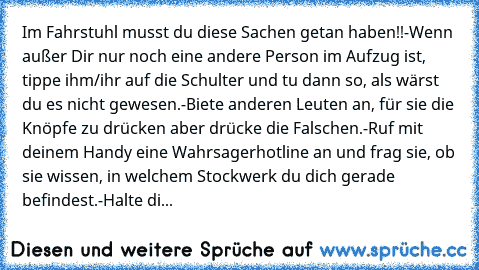 Im Fahrstuhl musst du diese Sachen getan haben!!
-Wenn außer Dir nur noch eine andere Person im Aufzug ist, tippe ihm/ihr auf die Schulter und tu dann so, als wärst du es nicht gewesen.
-Biete anderen Leuten an, für sie die Knöpfe zu drücken aber drücke die Falschen.
-Ruf mit deinem Handy eine Wahrsagerhotline an und frag sie, ob sie wissen, in welchem Stockwerk du dich gerade befindest.
-Halte...