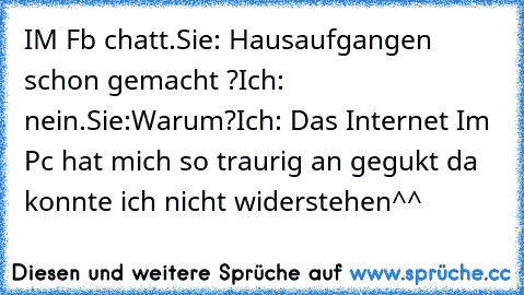 IM Fb chatt.
Sie: Hausaufgangen schon gemacht ?
Ich: nein.
Sie:Warum?
Ich: Das Internet Im Pc hat mich so traurig an gegukt da konnte ich nicht widerstehen
^^ ♥