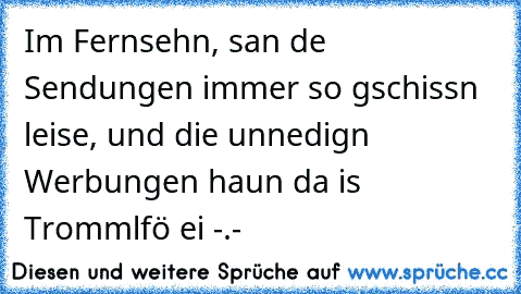 Im Fernsehn, san de Sendungen immer so gschissn leise, und die unnedign Werbungen haun da is Trommlfö ei -.-