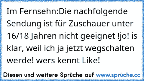 Im Fernsehn:
Die nachfolgende Sendung ist für Zuschauer unter 16/18 Jahren nicht geeignet !
jo! is klar, weil ich ja jetzt wegschalten werde! 
wers kennt Like!