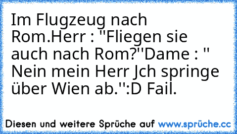 Im Flugzeug nach Rom.
Herr : ''Fliegen sie auch nach Rom?''
Dame : '' Nein mein Herr Jch springe über Wien ab.''
:D Fail.