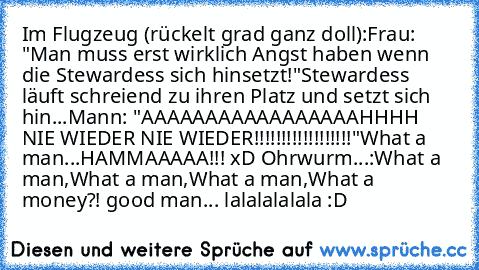 Im Flugzeug (rückelt grad ganz doll):
Frau: "Man muss erst wirklich Angst haben wenn die Stewardess sich hinsetzt!"
Stewardess läuft schreiend zu ihren Platz und setzt sich hin...
Mann: "AAAAAAAAAAAAAAAAAHHHH NIE WIEDER NIE WIEDER!!!!!!!!!!!!!!!!!!"
What a man...HAMMAAAAA!!! xD
 Ohrwurm...:
What a man,What a man,What a man,What a money?! good man... lalalalalala :D