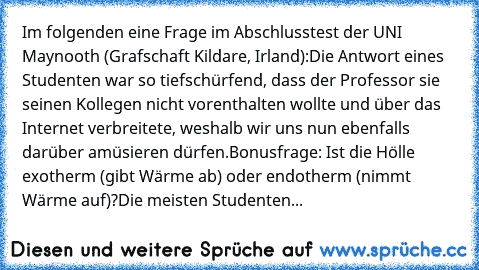 Im folgenden eine Frage im Abschlusstest der UNI Maynooth (Grafschaft Kildare, Irland):
Die Antwort eines Studenten war so tiefschürfend, dass der Professor sie seinen Kollegen nicht vorenthalten wollte und über das Internet verbreitete, weshalb wir uns nun ebenfalls darüber amüsieren dürfen.
Bonusfrage: Ist die Hölle exotherm (gibt Wärme ab) oder endotherm (nimmt Wärme auf)?
Die meisten Studenten...