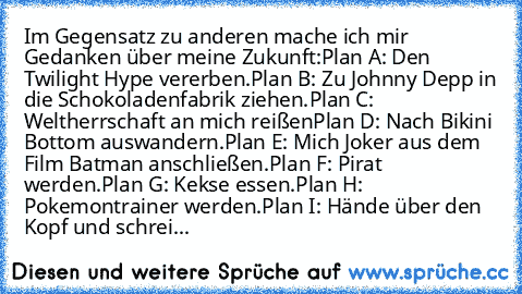 Im Gegensatz zu anderen mache ich mir Gedanken über meine Zukunft:
Plan A: Den Twilight Hype vererben.
Plan B: Zu Johnny Depp in die Schokoladenfabrik ziehen.
Plan C: Weltherrschaft an mich reißen
Plan D: Nach Bikini Bottom auswandern.
Plan E: Mich Joker aus dem Film Batman anschließen.
Plan F: Pirat werden.
Plan G: Kekse essen.
Plan H: Pokemontrainer werden.
Plan I: Hände über den Kopf und sch...