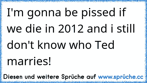 I'm gonna be pissed if we die in 2012 and i still don't know who Ted marries!