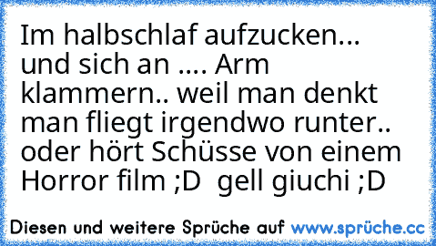 Im halbschlaf aufzucken... und sich an .... Arm klammern.. weil man denkt man fliegt irgendwo runter.. oder hört Schüsse von einem Horror film ;D ♥ gell giuchi ;D ♥