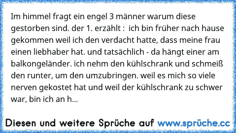 Im himmel fragt ein engel 3 männer warum diese gestorben sind. der 1. erzählt :  ich bin früher nach hause gekommen weil ich den verdacht hatte, dass meine frau einen liebhaber hat. und tatsächlich - da hängt einer am balkongeländer. ich nehm den kühlschrank und schmeiß den runter, um den umzubringen. weil es mich so viele nerven gekostet hat und weil der kühlschrank zu schwer war, bin ich an h...