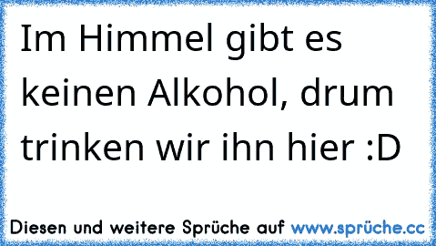 Im Himmel gibt es keinen Alkohol, drum trinken wir ihn hier :D