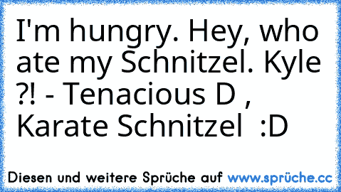 I'm hungry. Hey, who ate my Schnitzel. Kyle ?! - Tenacious D , Karate Schnitzel ♥ :D