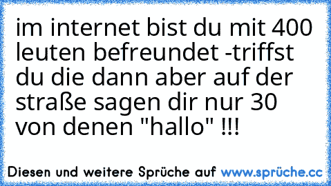 im internet bist du mit 400 leuten befreundet -
triffst du die dann aber auf der straße sagen dir nur 30 von denen "hallo" !!!