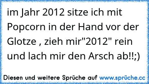 im Jahr 2012 sitze ich mit Popcorn in der Hand vor der Glotze , zieh mir"2012" rein und lach mir den Arsch ab!!
;)