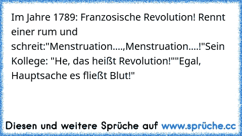 Im Jahre 1789: Franzosische Revolution! Rennt einer rum und schreit:
"Menstruation....,Menstruation....!"
Sein Kollege: "He, das heißt Revolution!"
"Egal, Hauptsache es fließt Blut!"