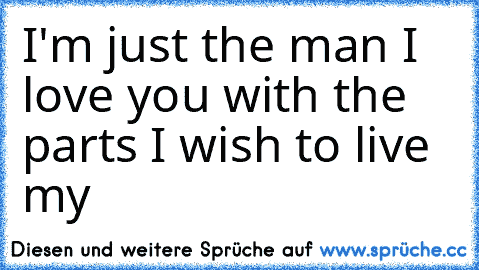 I'm just the man I love you with the parts I wish to live my