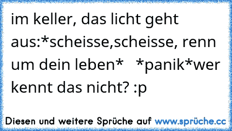 im keller, das licht geht aus:
*scheisse,scheisse, renn um dein leben*   *panik*
wer kennt das nicht? :p