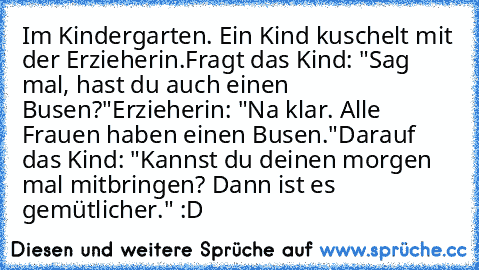 Im Kindergarten. Ein Kind kuschelt mit der Erzieherin.Fragt das Kind: "Sag mal, hast du auch einen Busen?"Erzieherin: "Na klar. Alle Frauen haben einen Busen."Darauf das Kind: "Kannst du deinen morgen mal mitbringen? Dann ist es gemütlicher." :D