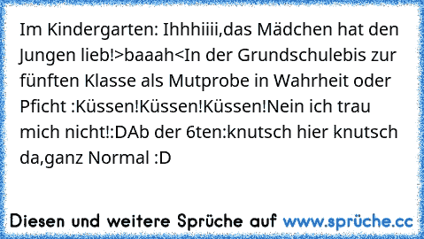 Im Kindergarten: Ihhhiiii,das Mädchen hat den Jungen lieb!>baaah<
In der Grundschulebis zur fünften Klasse als Mutprobe in Wahrheit oder Pficht :Küssen!Küssen!Küssen!Nein ich trau mich nicht!:D
Ab der 6ten:knutsch hier knutsch da,ganz Normal :D