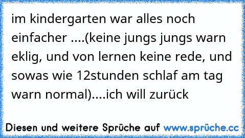 im kindergarten war alles noch einfacher ....(keine jungs jungs warn eklig, und von lernen keine rede, und sowas wie 12stunden schlaf am tag warn normal)....
ich will zurück