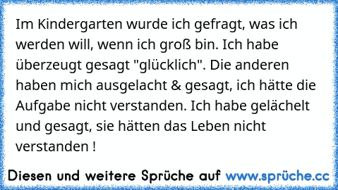 Im Kindergarten wurde ich gefragt, was ich werden will, wenn ich groß bin. Ich habe überzeugt gesagt "glücklich". Die anderen haben mich ausgelacht & gesagt, ich hätte die Aufgabe nicht verstanden. Ich habe gelächelt und gesagt, sie hätten das Leben nicht verstanden ! ♥