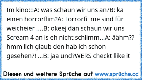 Im kino:::
A: was schaun wir uns an?
B: ka einen horrorflim?
A:HorrorfiLme sind für weicheier ....
B: okeej dan schaun wir uns Scream 4 an is eh nicht schlimm...
A: äähm?? hmm iich glaub den hab ich schon gesehen?! ...
B: jaa und?
WERS checkt llike it