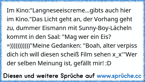 Im Kino:
"Langneseeiscreme...gibts auch hier im Kino."
Das Licht geht an, der Vorhang geht zu, dummer Eismann mit Sunny-Boy-Lächeln kommt in den Saal: "Mag wer ein Eis? =)))))))))))"
Meine Gedanken: "Boah, alter verpiss dich ich will diesen scheiß Film sehen x_x'"
Wer der selben Meinung ist, gefällt mir! :D