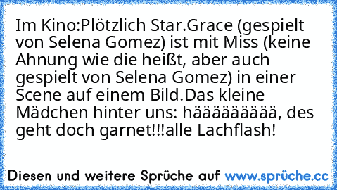 Im Kino:
Plötzlich Star.
Grace (gespielt von Selena Gomez) ist mit Miss (keine Ahnung wie die heißt, aber auch gespielt von Selena Gomez) in einer Scene auf einem Bild.
Das kleine Mädchen hinter uns: häääääääää, des geht doch garnet!!!
alle Lachflash!