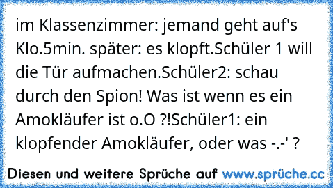 im Klassenzimmer: jemand geht auf's Klo.
5min. später: es klopft.
Schüler 1 will die Tür aufmachen.
Schüler2: schau durch den Spion! Was ist wenn es ein Amokläufer ist o.O ?!
Schüler1: ein klopfender Amokläufer, oder was -.-' ?