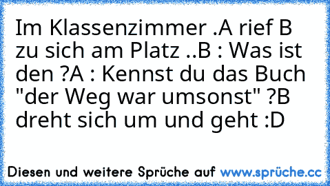 Im Klassenzimmer .
A rief B zu sich am Platz ..
B : Was ist den ?
A : Kennst du das Buch "der Weg war umsonst" ?
B dreht sich um und geht :D