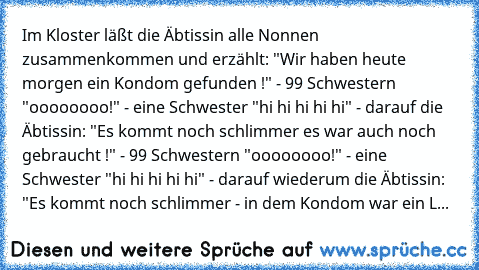 Im Kloster läßt die Äbtissin alle Nonnen zusammenkommen und erzählt: "Wir haben heute morgen ein Kondom gefunden !" - 99 Schwestern "oooooooo!" - eine Schwester "hi hi hi hi hi" - darauf die Äbtissin: "Es kommt noch schlimmer es war auch noch gebraucht !" - 99 Schwestern "oooooooo!" - eine Schwester "hi hi hi hi hi" - darauf wiederum die Äbtissin: "Es kommt noch schlimmer - in dem Kondom war ei...