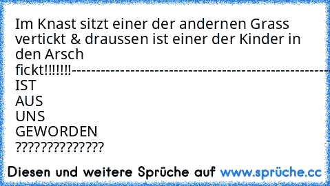 Im Knast sitzt einer der andernen Grass vertickt & draussen ist einer der Kinder in den Arsch fickt!!!!!!!
-----------------------------------------------------------
WAS IST AUS UNS GEWORDEN ??????????????