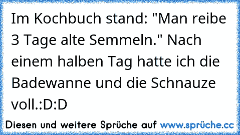 Im Kochbuch stand: "Man reibe 3 Tage alte Semmeln." Nach einem halben Tag hatte ich die Badewanne und die Schnauze voll.
:D:D