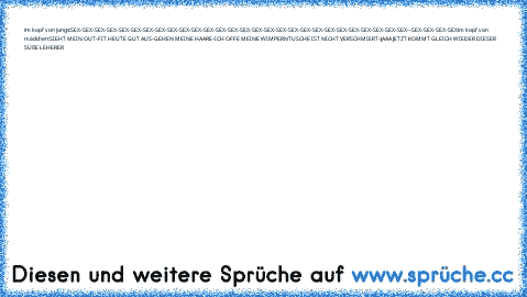 im kopf von jungs:
SEX-SEX-SEX-SEX-SEX-SEX-SEX-SEX-SEX-SEX-SEX-SEX-SEX-SEX-SEX-SEX-SEX-SEX-SEX-SEX-SEX-
SEX-SEX-SEX-SEX-SEX-SEX-SEX--SEX-SEX-SEX-SEX
im kopf von mädchen:
SIEHT MEIN OUT-FIT HEUTE GUT AUS-GEHEN MEINE HAARE-ICH OFFE MEINE WIMPERNTUSCHE IST NICHT VERSCHMIERT-JAAA JETZT KOMMT GLEICH WIEDER DIESER SÜßE LEHERER